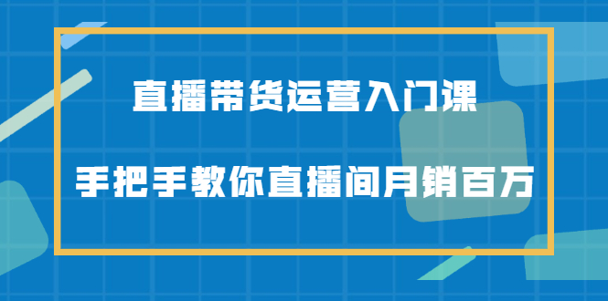 直播带货运营入门课，手把手教你直播间月销百万-知创网