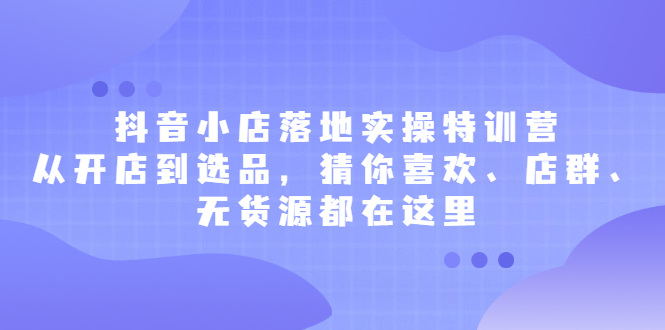 抖音小店落地实操特训营，从开店到选品，猜你喜欢、店群、无货源都在这里-知创网