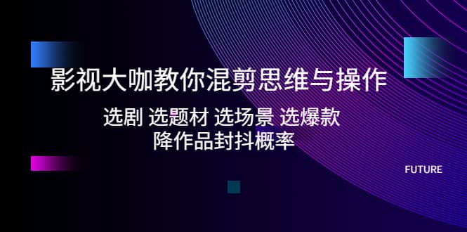 影视大咖教你混剪思维与操作：选剧 选题材 选场景 选爆款 降作品封抖概率-知创网