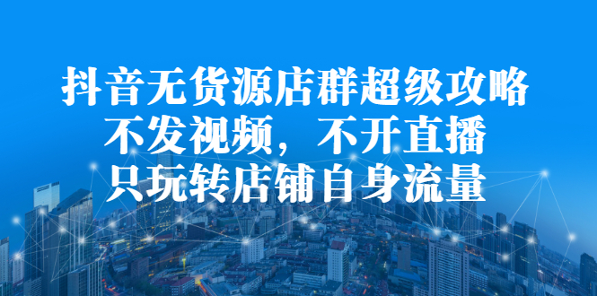 抖音无货源店群超级攻略：不发视频，不开直播，只玩转店铺自身流量-知创网