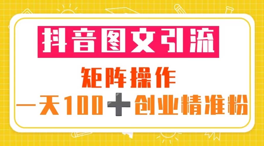 抖音图文引流 矩阵操作 一天100+创业精准粉（5节视频课+素材模板）-知创网