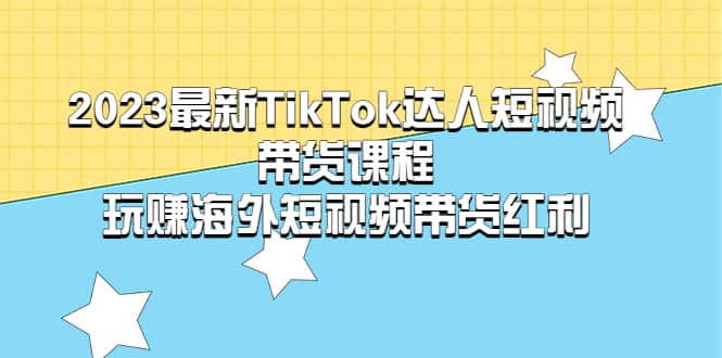 2023最新TikTok·达人短视频带货课程，玩赚海外短视频带货·红利-知创网