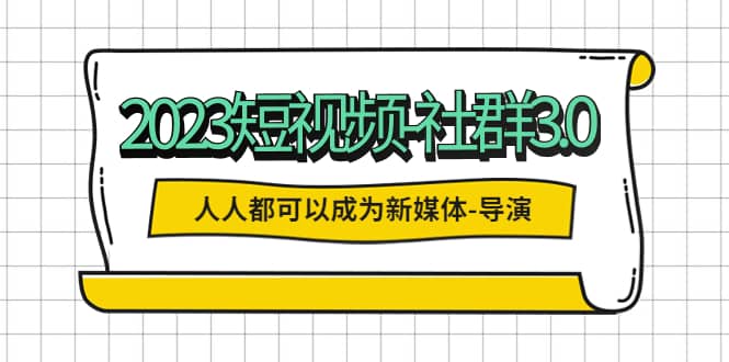 2023短视频-社群3.0，人人都可以成为新媒体-导演 (包含内部社群直播课全套)-知创网