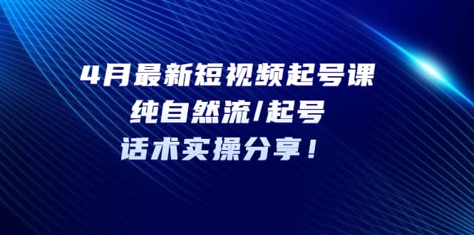 4月最新短视频起号课：纯自然流/起号，话术实操分享-知创网