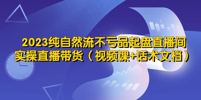 2023纯自然流不亏品起盘直播间，实操直播带货（视频课 话术文档）-知创网