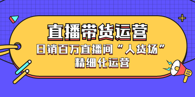 直播带货运营，销百万直播间“人货场”精细化运营-知创网