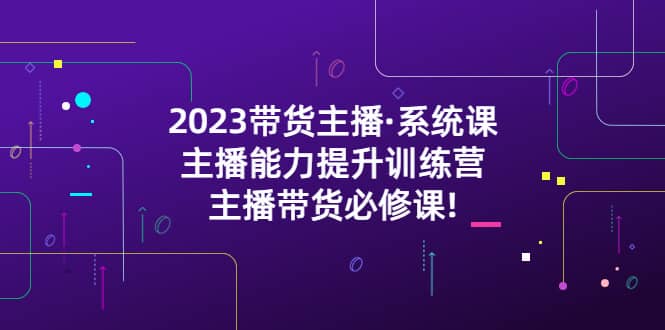 2023带货主播·系统课，主播能力提升训练营，主播带货必修课-知创网