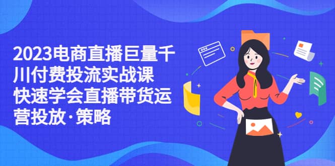 2023电商直播巨量千川付费投流实战课，快速学会直播带货运营投放·策略-知创网