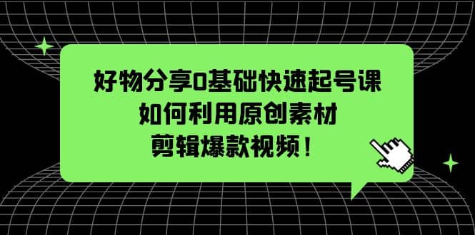 好物分享0基础快速起号课：如何利用原创素材剪辑爆款视频！-知创网