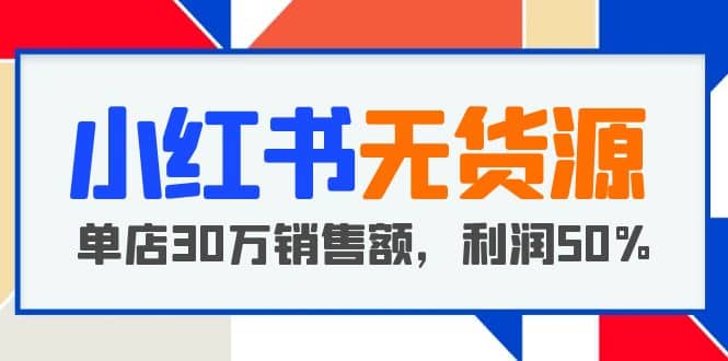 小红书无货源项目：从0-1从开店到爆单，单店30万销售额，利润50%，干货分享-知创网