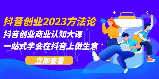 抖音创业2023方法论：抖音创业商业认知大课，一站式学会在抖音上做生意-知创网