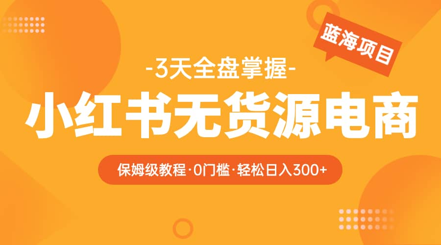 2023小红书无货源电商【保姆级教程从0到日入300】爆单3W-知创网