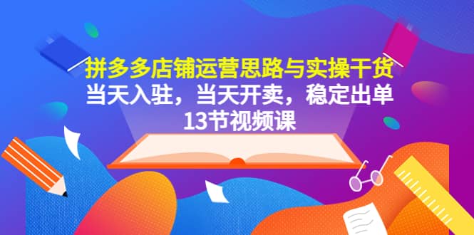 拼多多店铺运营思路与实操干货，当天入驻，当天开卖，稳定出单（13节课）-知创网