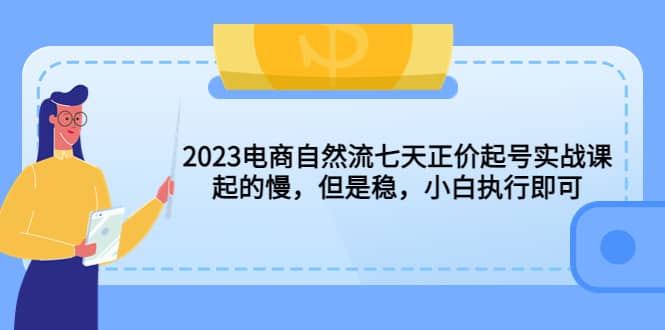 2023电商自然流七天正价起号实战课：起的慢，但是稳，小白执行即可-知创网