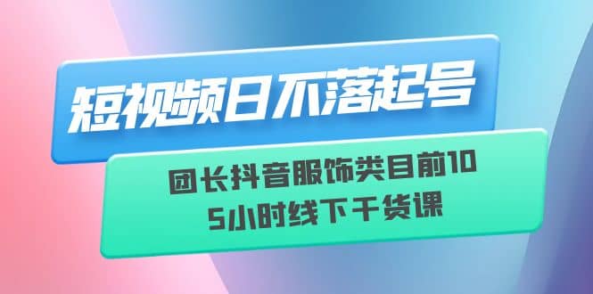 短视频日不落起号【6月11线下课】团长抖音服饰类目前10 5小时线下干货课-知创网