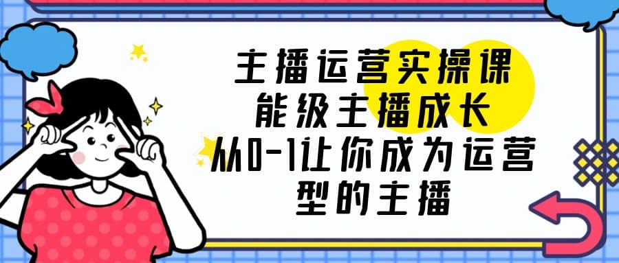 主播运营实操课，能级-主播成长，从0-1让你成为运营型的主播-知创网