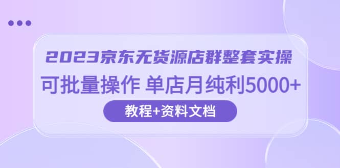 2023京东-无货源店群整套实操 可批量操作 单店月纯利5000+63节课+资料文档-知创网