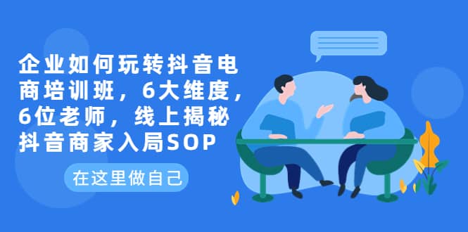 企业如何玩转抖音电商培训班，6大维度，6位老师，线上揭秘抖音商家入局SOP-知创网