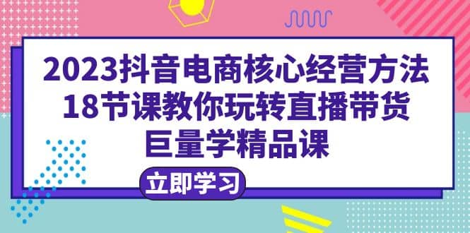 2023抖音电商核心经营方法：18节课教你玩转直播带货，巨量学精品课-知创网