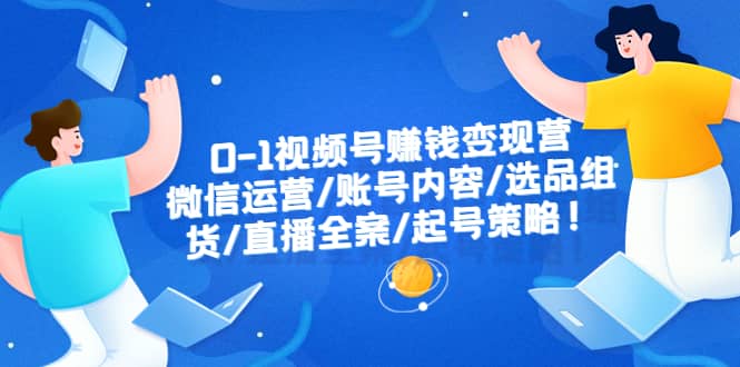 0-1视频号赚钱变现营：微信运营-账号内容-选品组货-直播全案-起号策略-知创网