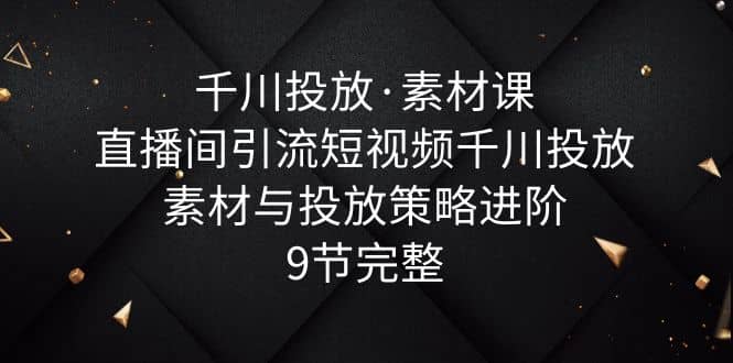 千川投放·素材课：直播间引流短视频千川投放素材与投放策略进阶，9节完整-知创网