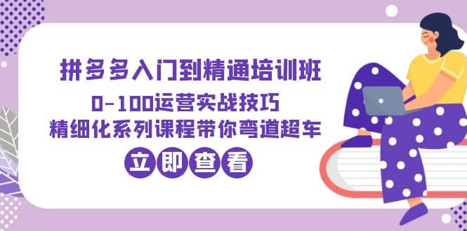 2023拼多多入门到精通培训班：0-100运营实战技巧 精细化系列课带你弯道超车-知创网