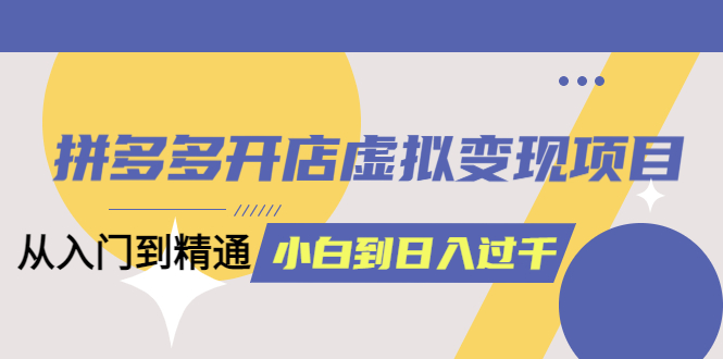 拼多多开店虚拟变现项目：入门到精通 从小白到日入1000（完整版）6月13更新-知创网