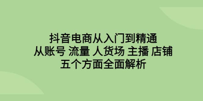 抖音电商从入门到精通，从账号 流量 人货场 主播 店铺五个方面全面解析-知创网