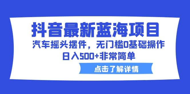 抖音最新蓝海项目，汽车摇头摆件，无门槛0基础操作，日入500 非常简单-知创网