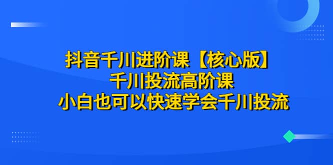 抖音千川进阶课【核心版】 千川投流高阶课 小白也可以快速学会千川投流-知创网