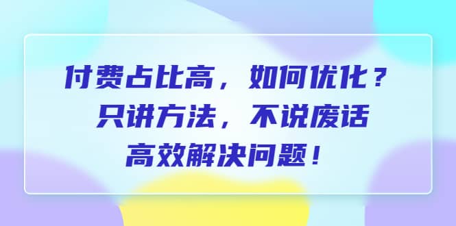 付费 占比高，如何优化？只讲方法，不说废话，高效解决问题-知创网