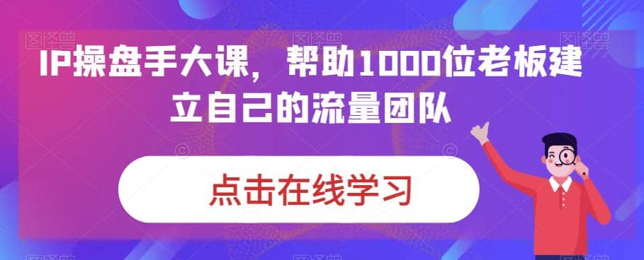 IP-操盘手大课，帮助1000位老板建立自己的流量团队（13节课）-知创网