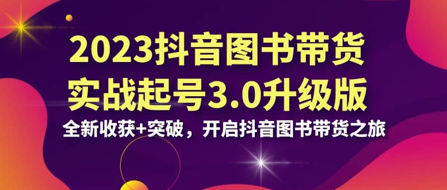 2023抖音 图书带货实战起号3.0升级版：全新收获 突破，开启抖音图书带货之旅-知创网