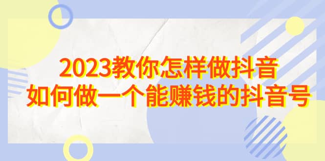 2023教你怎样做抖音，如何做一个能赚钱的抖音号（22节课）-知创网