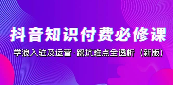 抖音·知识付费·必修课，学浪入驻及运营·踩坑难点全透析（2023新版）-知创网