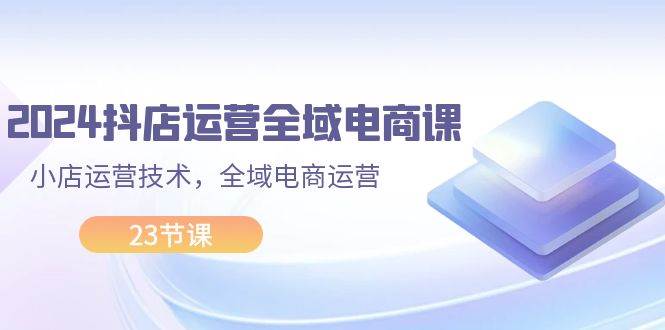 2024抖店运营-全域电商课，小店运营技术，全域电商运营（23节课）-知创网