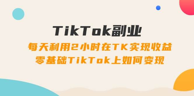 TikTok副业：每天利用2小时在TK实现收益，零基础TikTok上如何变现，34节程-知创网