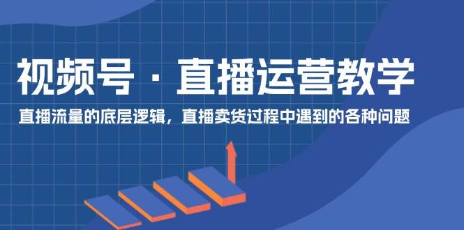 视频号 直播运营教学：直播流量的底层逻辑，直播卖货过程中遇到的各种问题-知创网