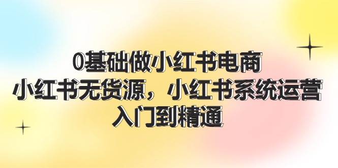 0基础做小红书电商，小红书无货源，小红书系统运营，入门到精通 (70节)-知创网