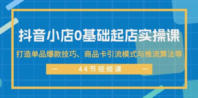 抖音小店0基础起店实操课，打造单品爆款技巧、商品卡引流模式与推流算法等-知创网