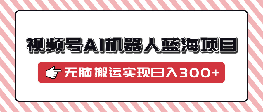 视频号AI机器人蓝海项目，操作简单适合0基础小白，无脑搬运实现日入300+-知创网