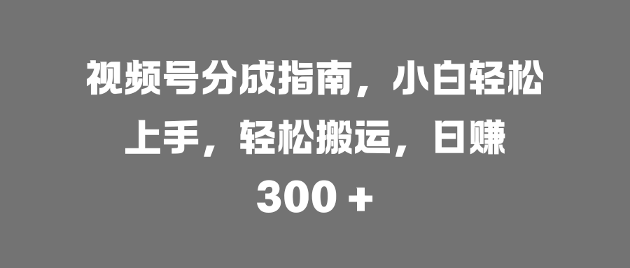 视频号分成指南，小白轻松上手，轻松搬运，日赚 300 +-知创网