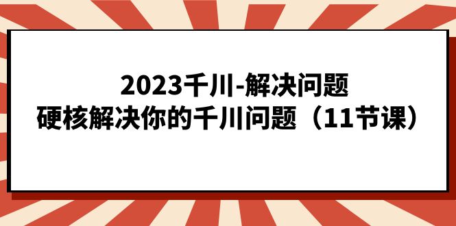 2023千川-解决问题，硬核解决你的千川问题（11节课）-知创网