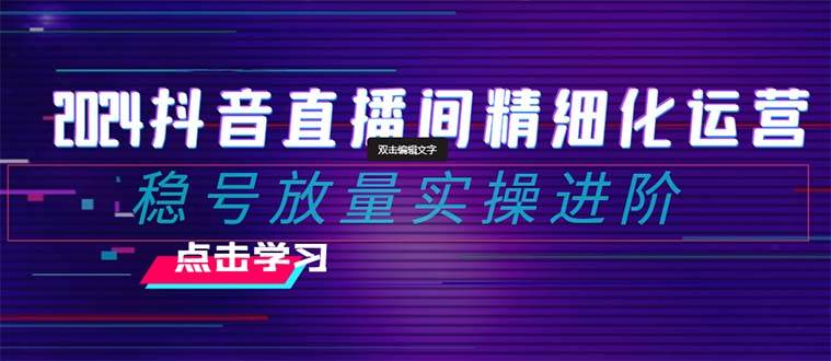 2024抖音直播间精细化运营：稳号放量实操进阶 选品/排品/起号/小店随心推/千川付费如何去投放-知创网