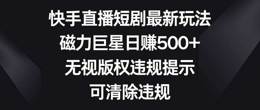 快手直播短剧最新玩法，磁力巨星日赚500+，无视版权违规提示，可清除违规-知创网