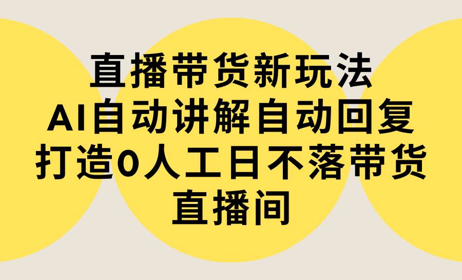 直播带货新玩法，AI自动讲解自动回复 打造0人工日不落带货直播间-教程+软件-知创网