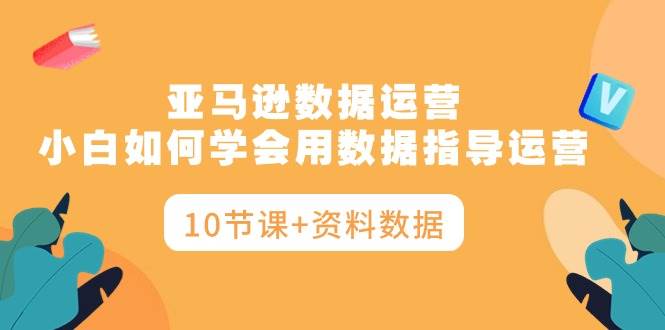 亚马逊数据运营，小白如何学会用数据指导运营（10节课+资料数据）-知创网