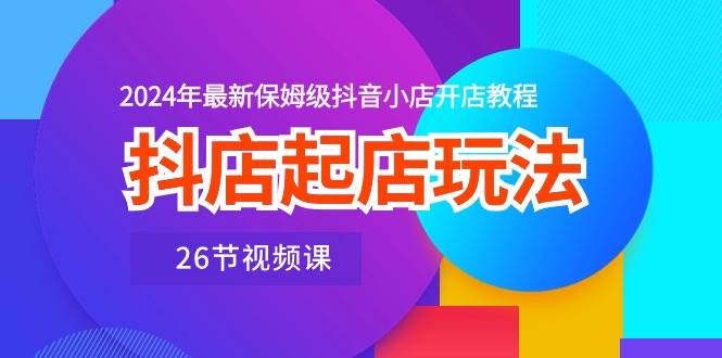 抖店起店玩法，2024年最新保姆级抖音小店开店教程（26节视频课）-知创网